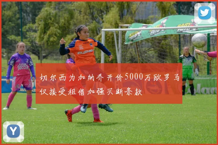 切尔西为加纳乔开价5000万欧罗马仅接受租借加强买断条款