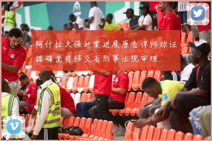阿什拉夫强奸案进展原告律师称证据确凿将移交省刑事法院审理