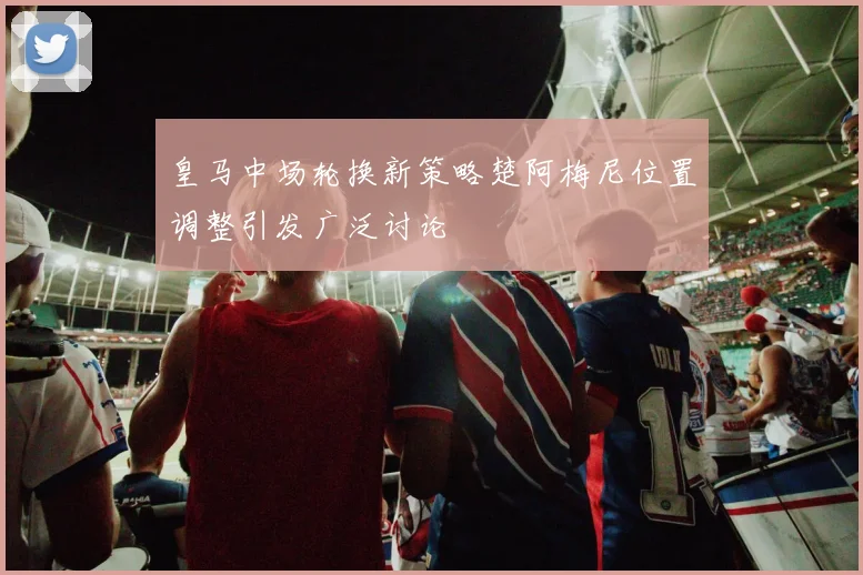 皇马中场轮换新策略楚阿梅尼位置调整引发广泛讨论