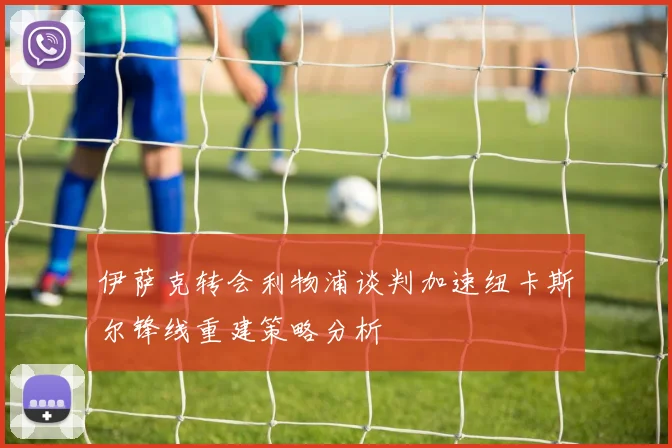 伊萨克转会利物浦谈判加速纽卡斯尔锋线重建策略分析