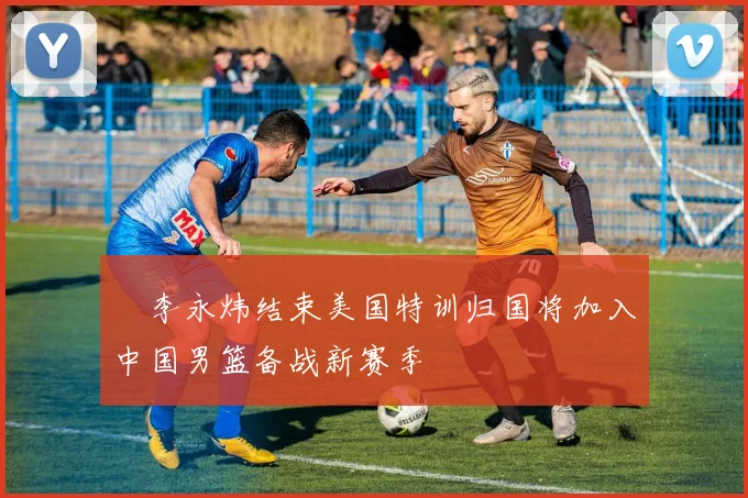 偰李永炜结束美国特训归国将加入中国男篮备战新赛季