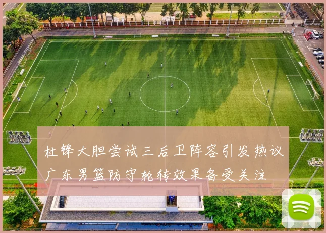 杜锋大胆尝试三后卫阵容引发热议广东男篮防守轮转效果备受关注