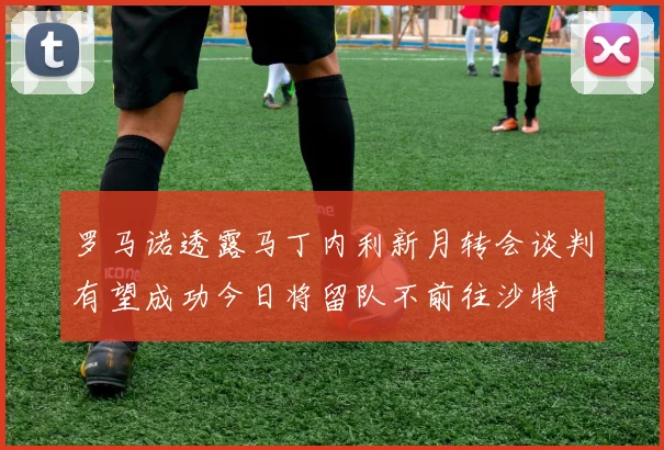 罗马诺透露马丁内利新月转会谈判有望成功今日将留队不前往沙特