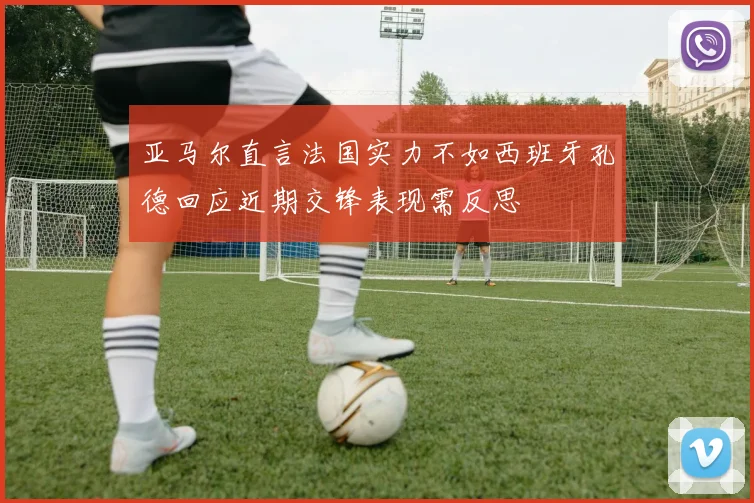 亚马尔直言法国实力不如西班牙孔德回应近期交锋表现需反思