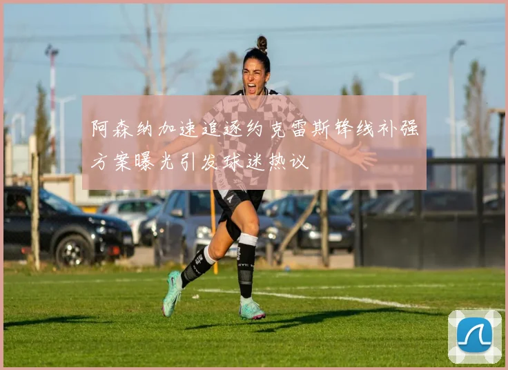阿森纳加速追逐约克雷斯锋线补强方案曝光引发球迷热议