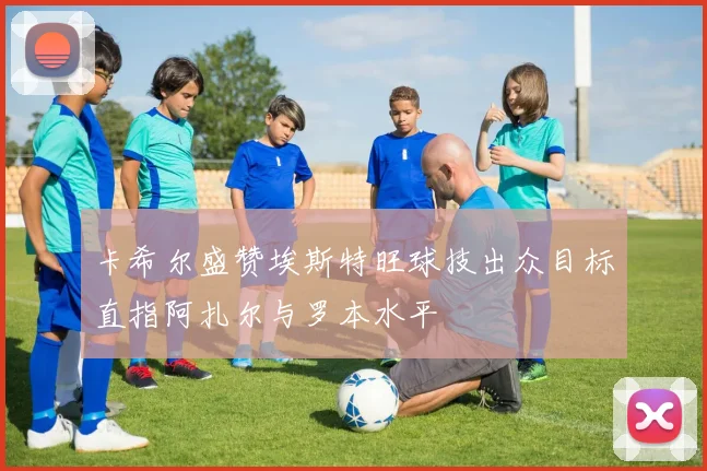 卡希尔盛赞埃斯特旺球技出众目标直指阿扎尔与罗本水平