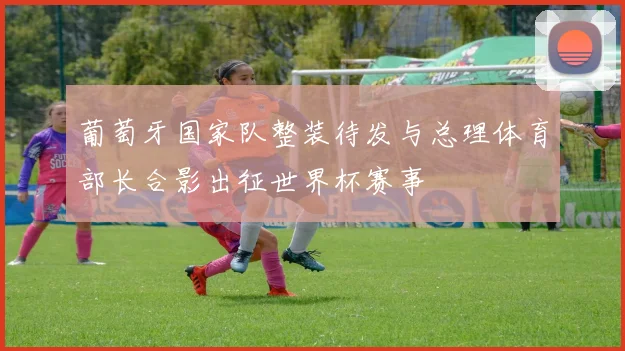 葡萄牙国家队整装待发与总理体育部长合影出征世界杯赛事