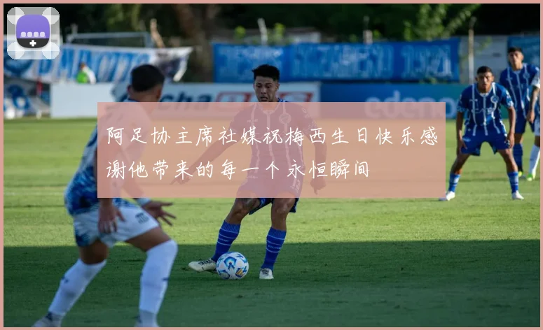 阿足协主席社媒祝梅西生日快乐感谢他带来的每一个永恒瞬间