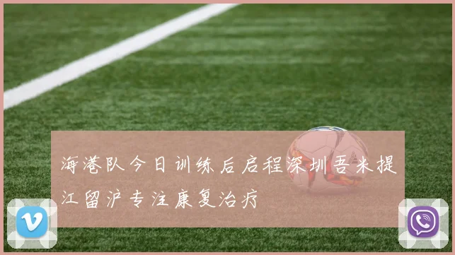 海港队今日训练后启程深圳吾米提江留沪专注康复治疗